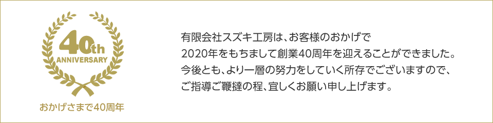 有限会社スズキ工房は、お客様のおかげで2020年をもちまして創業40周年を迎えることができました。